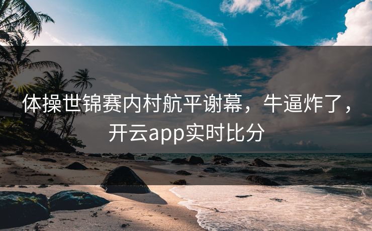 体操世锦赛内村航平谢幕，牛逼炸了，开云app实时比分
