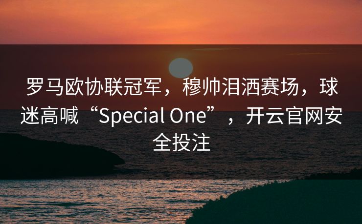 罗马欧协联冠军，穆帅泪洒赛场，球迷高喊“Special One”，开云官网安全投注