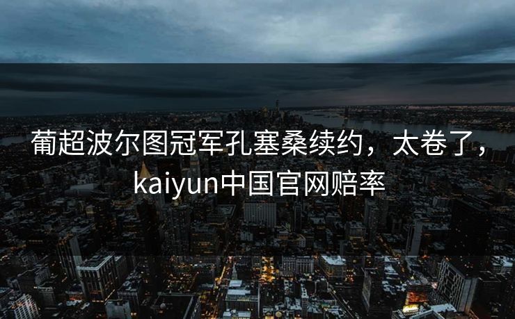 葡超波尔图冠军孔塞桑续约,太卷了,kaiyun中国官网赔率