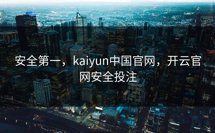 安全第一，kaiyun中国官网，开云官网安全投注