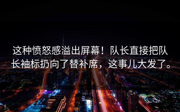 这种愤怒感溢出屏幕！队长直接把队长袖标扔向了替补席，这事儿大发了。