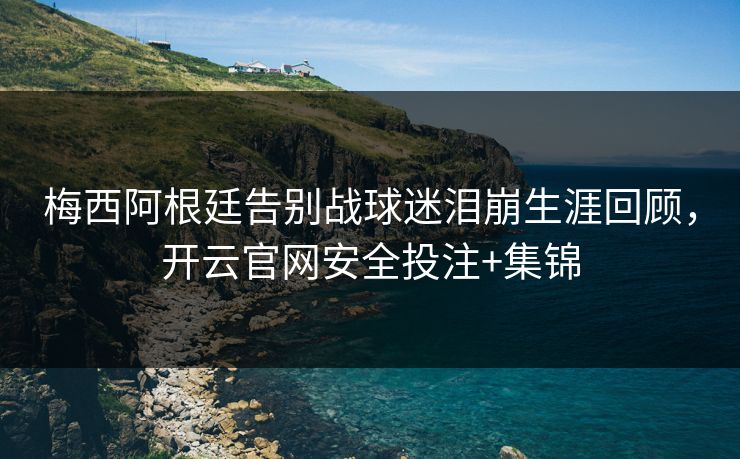 梅西阿根廷告别战球迷泪崩生涯回顾，开云官网安全投注+集锦