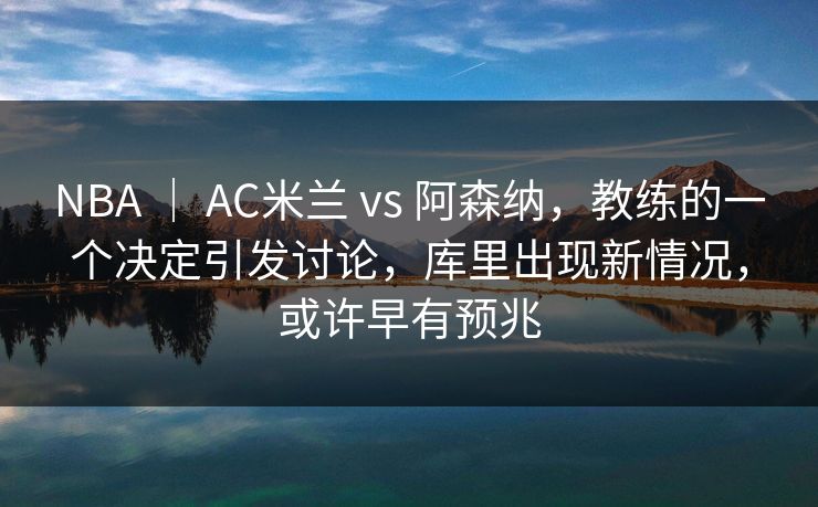 NBA ｜ AC米兰 vs 阿森纳，教练的一个决定引发讨论，库里出现新情况，或许早有预兆
