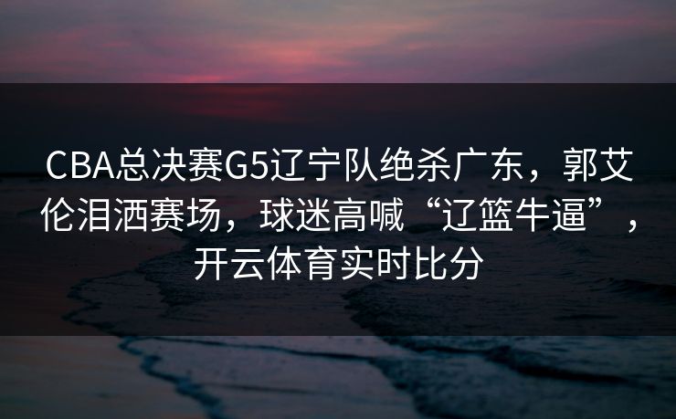 CBA总决赛G5辽宁队绝杀广东，郭艾伦泪洒赛场，球迷高喊“辽篮牛逼”，开云体育实时比分