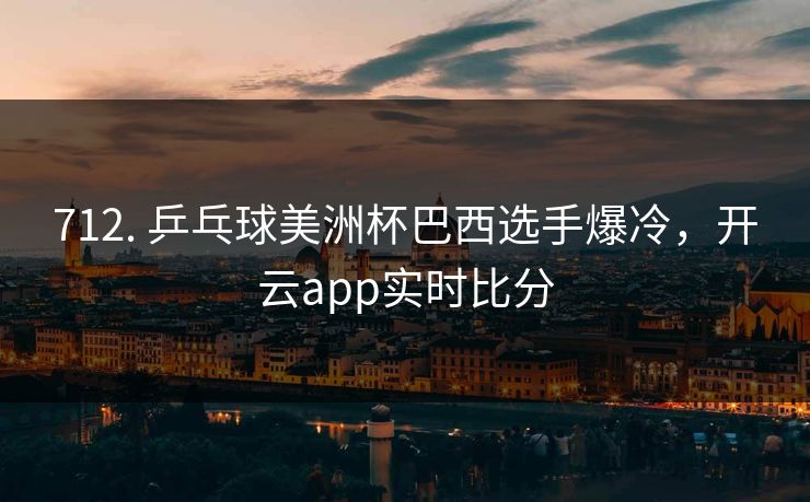712. 乒乓球美洲杯巴西选手爆冷，开云app实时比分