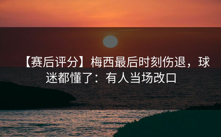 【赛后评分】梅西最后时刻伤退，球迷都懂了：有人当场改口